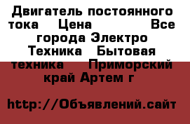 Двигатель постоянного тока. › Цена ­ 12 000 - Все города Электро-Техника » Бытовая техника   . Приморский край,Артем г.